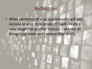 Reflection
• What elements of your experiments will you
include in your final product? I will create a
new image using other images. I will use all
things that work and remove that don't.
 