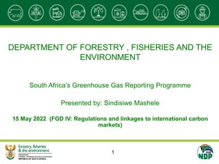 DEPARTMENT OF FORESTRY , FISHERIES AND THE
ENVIRONMENT
South Africa’s Greenhouse Gas Reporting Programme
Presented by: Sindisiwe Mashele
15 May 2022 (FGD IV: Regulations and linkages to international carbon
markets)
1
 