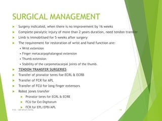 SURGICAL MANAGEMENT
 Surgery indicated, when there is no improvement by 16 weeks
 Complete paralytic injury of more than 2 years duration, need tendon transfer
 Limb is immobilised for 5 weeks after surgery
 The requirement for restoration of wrist and hand function are:
• Wrist extension
• Finger metacarpophalangeal extension
• Thumb extension
• Stability of the carpometacarpal joints of the thumb.
 TENDON TRANSFER SURGERIES
 Transfer of pronator teres foe ECRL & ECRB
 Transfer of FCR for APL
 Transfer of FCU for long finger extensors
 Robot jones transfer
 Pronator teres for ECRL & ECRB
 FCU for Ext Digitorum
 FCR for EPL/EPB/APL
P/B :- DR NIYATI PATEL 14
 