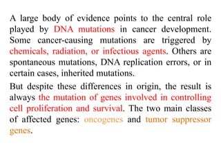 A large body of evidence points to the central role
played by DNA mutations in cancer development.
Some cancer-causing mutations are triggered by
chemicals, radiation, or infectious agents. Others are
spontaneous mutations, DNA replication errors, or in
certain cases, inherited mutations.
But despite these differences in origin, the result is
always the mutation of genes involved in controlling
cell proliferation and survival. The two main classes
of affected genes: oncogenes and tumor suppressor
genes.
 