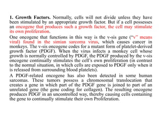 1. Growth Factors. Normally, cells will not divide unless they have
been stimulated by an appropriate growth factor. But if a cell possesses
an oncogene that produces such a growth factor, the cell may stimulate
its own proliferation.
One oncogene that functions in this way is the v-sis gene (―v‖ means
viral) found in the simian sarcoma virus, which causes cancer in
monkeys. The v-sis oncogene codes for a mutant form of platelet-derived
growth factor (PDGF). When the virus infects a monkey cell whose
growth is normally controlled by PDGF, the PDGF produced by the v-sis
oncogene continually stimulates the cell’s own proliferation (in contrast
to the normal situation, in which cells are exposed to PDGF only when it
is released from surrounding blood platelets).
A PDGF-related oncogene has also been detected in some human
sarcomas. These tumors possess a chromosomal translocation that
creates a gene in which part of the PDGF gene is joined to part of an
unrelated gene (the gene coding for collagen). The resulting oncogene
produces PDGF in an uncontrolled way, thereby causing cells containing
the gene to continually stimulate their own Proliferation.
 