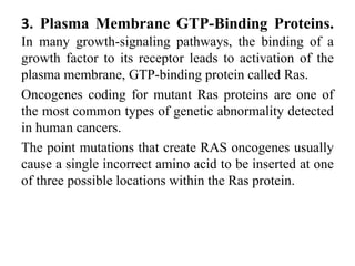 3. Plasma Membrane GTP-Binding Proteins.
In many growth-signaling pathways, the binding of a
growth factor to its receptor leads to activation of the
plasma membrane, GTP-binding protein called Ras.
Oncogenes coding for mutant Ras proteins are one of
the most common types of genetic abnormality detected
in human cancers.
The point mutations that create RAS oncogenes usually
cause a single incorrect amino acid to be inserted at one
of three possible locations within the Ras protein.
 