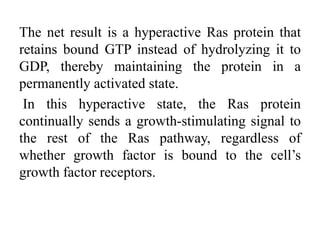 The net result is a hyperactive Ras protein that
retains bound GTP instead of hydrolyzing it to
GDP, thereby maintaining the protein in a
permanently activated state.
In this hyperactive state, the Ras protein
continually sends a growth-stimulating signal to
the rest of the Ras pathway, regardless of
whether growth factor is bound to the cell’s
growth factor receptors.
 