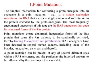 1.Point Mutation.
The simplest mechanism for converting a proto-oncogene into an
oncogene is a point mutation— that is, a single nucleotide
substitution in DNA that causes a single amino acid substitution in
the protein encoded by the proto-oncogene. The most frequently
encountered oncogenes of this type are the RAS oncogenes that code
for abnormal forms of the Ras protein.
Point mutations create abnormal, hyperactive forms of the Ras
protein that cause the Ras pathway to be continually activated,
thereby leading to excessive cell proliferation. RAS oncogenes have
been detected in several human cancers, including those of the
bladder, lung, colon, pancreas, and thyroid.
A point mutation can be present at any of several different sites
within a RAS oncogene, and the particular site involved appears to
be influenced by the carcinogen that caused it.
 