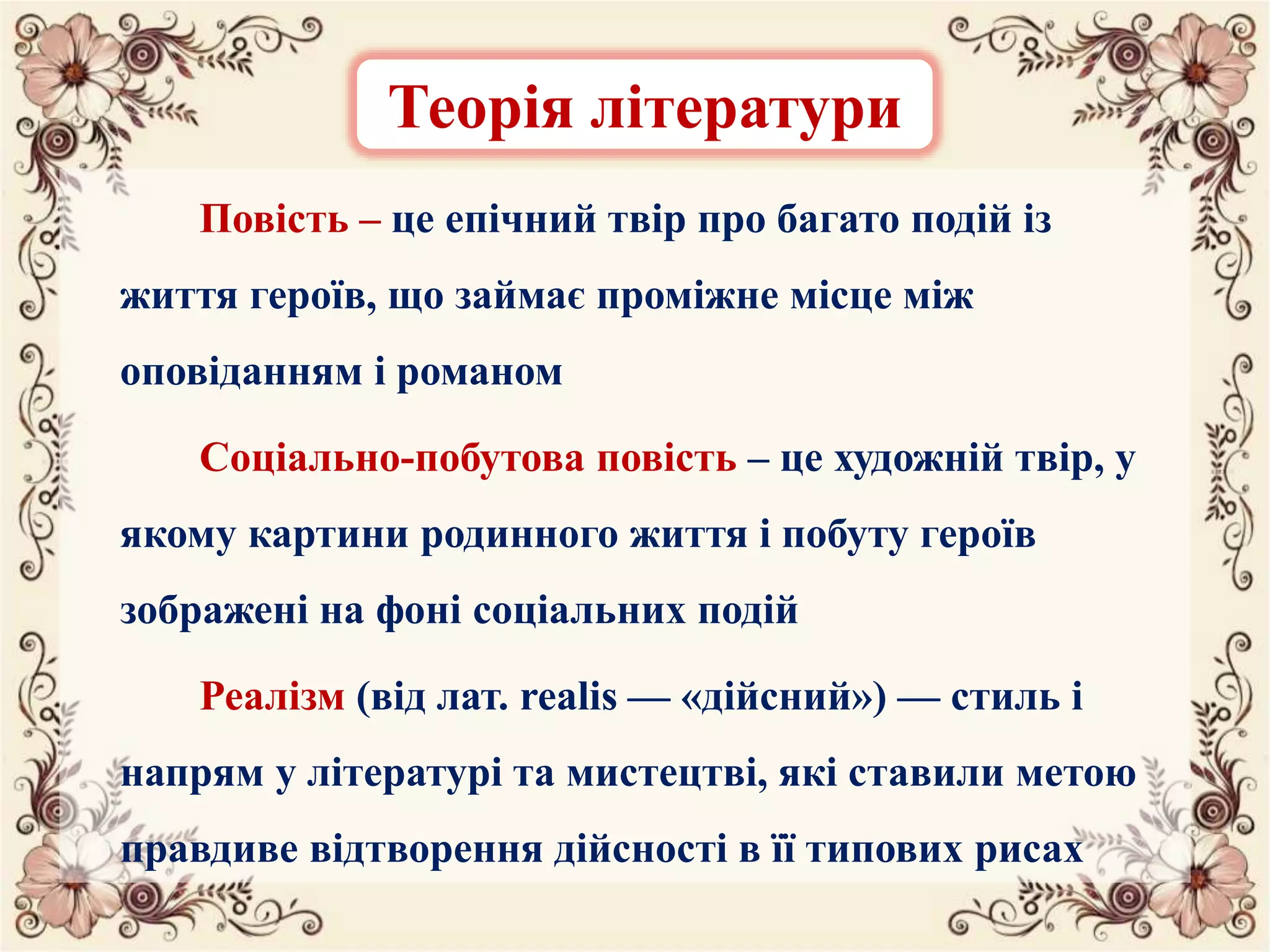 Повість – це епічний твір про багато подій із
життя героїв, що займає проміжне місце між
оповіданням і романом
Соціально-побутова повість – це художній твір, у
якому картини родинного життя і побуту героїв
зображені на фоні соціальних подій
Реалізм (від лат. realis — «дійсний») — стиль і
напрям у літературі та мистецтві, які ставили метою
правдиве відтворення дійсності в її типових рисах
Теорія літератури
 