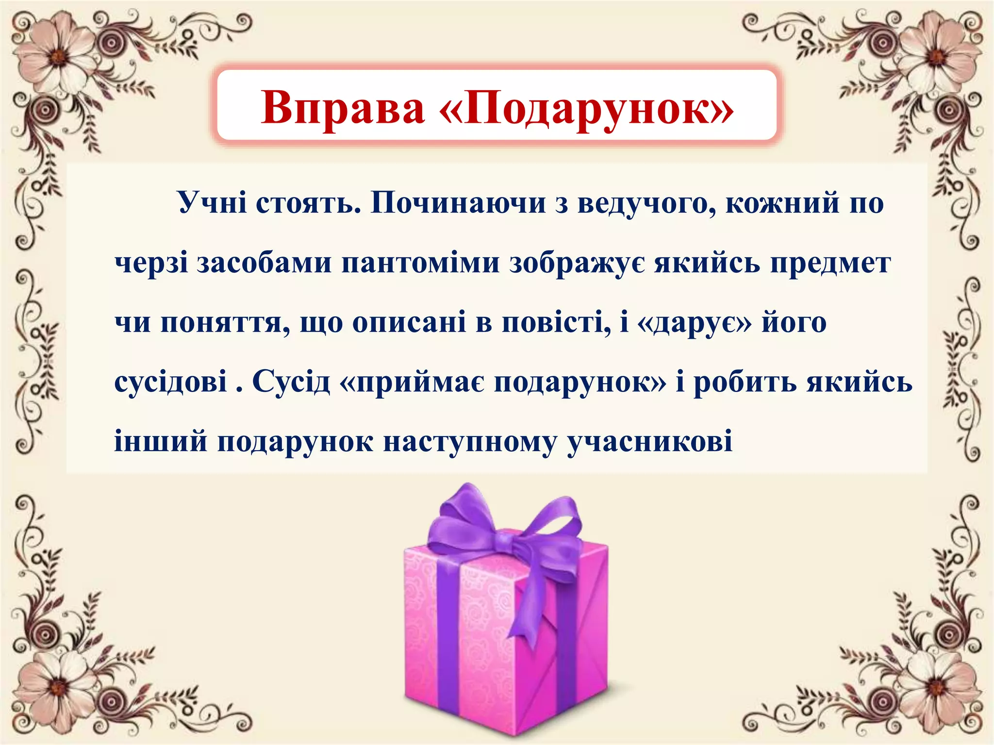 Учні стоять. Починаючи з ведучого, кожний по
черзі засобами пантоміми зображує якийсь предмет
чи поняття, що описані в повісті, і «дарує» його
сусідові . Сусід «приймає подарунок» і робить якийсь
інший подарунок наступному учасникові
Вправа «Подарунок»
 