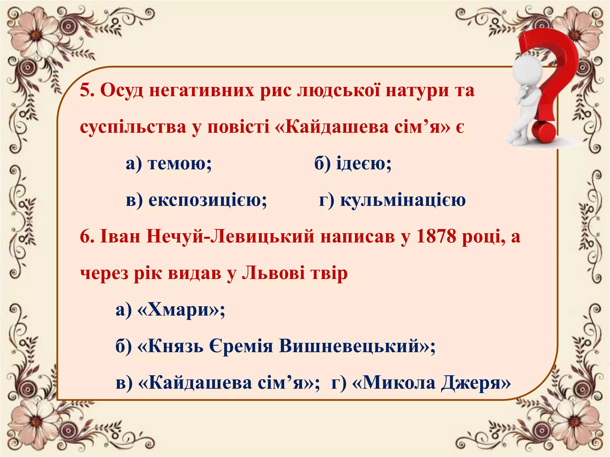 5. Осуд негативних рис людської натури та
суспільства у повісті «Кайдашева сім’я» є
а) темою; б) ідеєю;
в) експозицією; г) кульмінацією
6. Іван Нечуй-Левицький написав у 1878 році, а
через рік видав у Львові твір
а) «Хмари»;
б) «Князь Єремія Вишневецький»;
в) «Кайдашева сім’я»; г) «Микола Джеря»
 