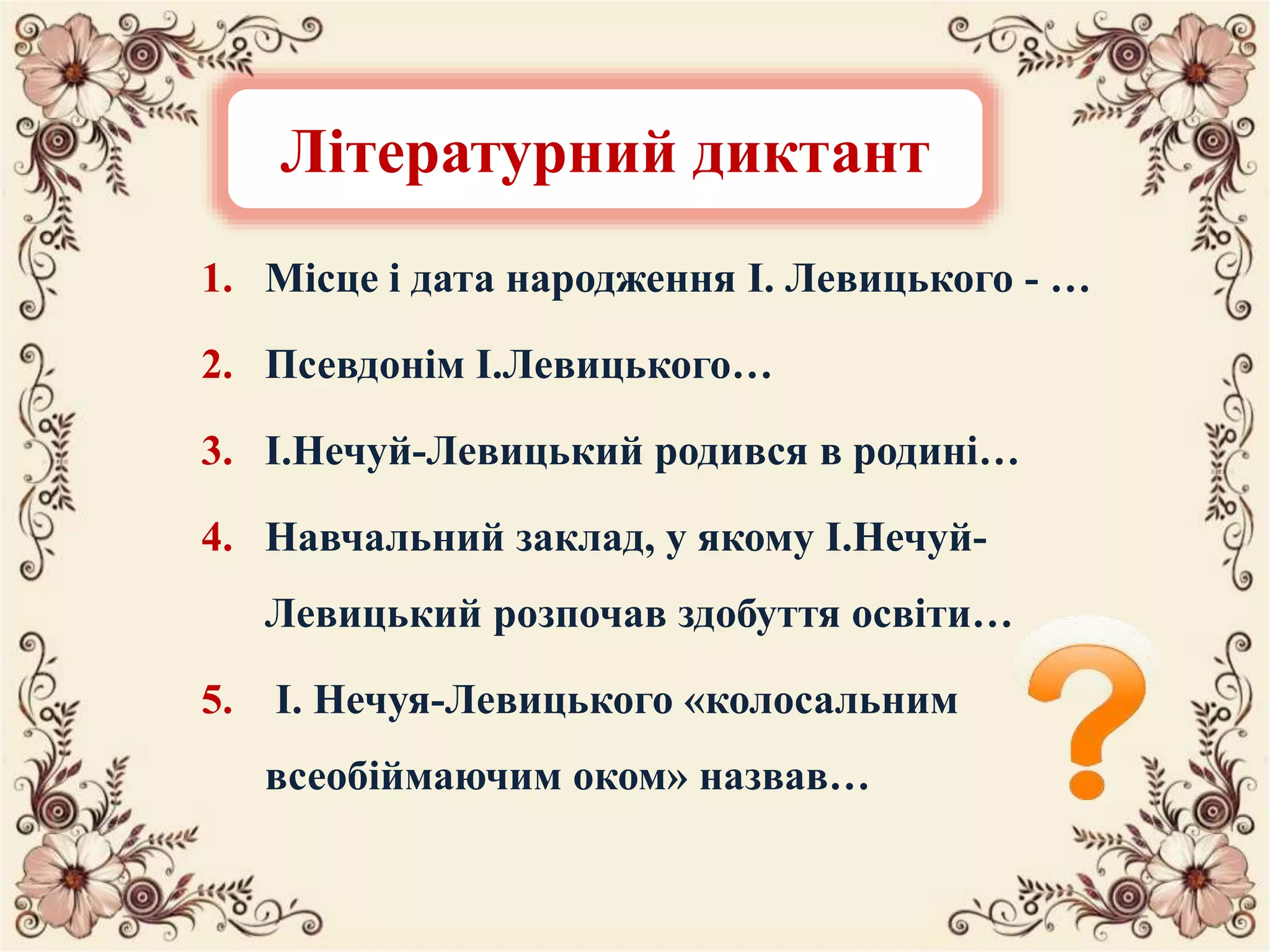 1. Місце і дата народження І. Левицького - …
2. Псевдонім І.Левицького…
3. І.Нечуй-Левицький родився в родині…
4. Навчальний заклад, у якому І.Нечуй-
Левицький розпочав здобуття освіти…
5. І. Нечуя-Левицького «колосальним
всеобіймаючим оком» назвав…
Літературний диктант
 