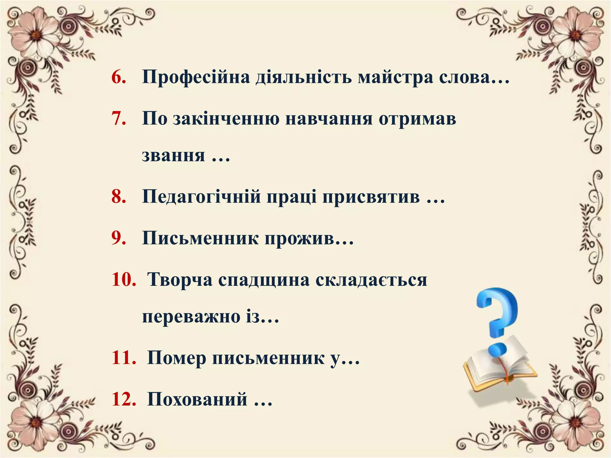6. Професійна діяльність майстра слова…
7. По закінченню навчання отримав
звання …
8. Педагогічній праці присвятив …
9. Письменник прожив…
10. Творча спадщина складається
переважно із…
11. Помер письменник у…
12. Похований …
 