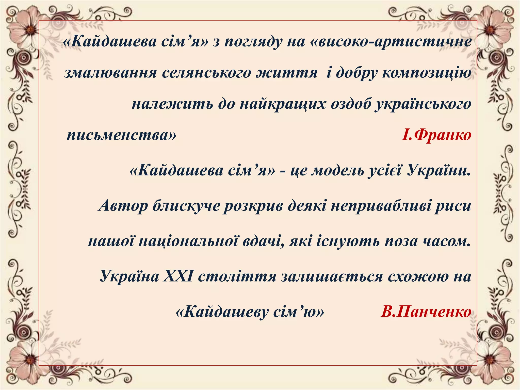 «Кайдашева сім’я» з погляду на «високо-артистичне
змалювання селянського життя і добру композицію
належить до найкращих оздоб українського
письменства» І.Франко
«Кайдашева сім’я» - це модель усієї України.
Автор блискуче розкрив деякі непривабливі риси
нашої національної вдачі, які існують поза часом.
Україна ХХІ століття залишається схожою на
«Кайдашеву сім’ю» В.Панченко
 