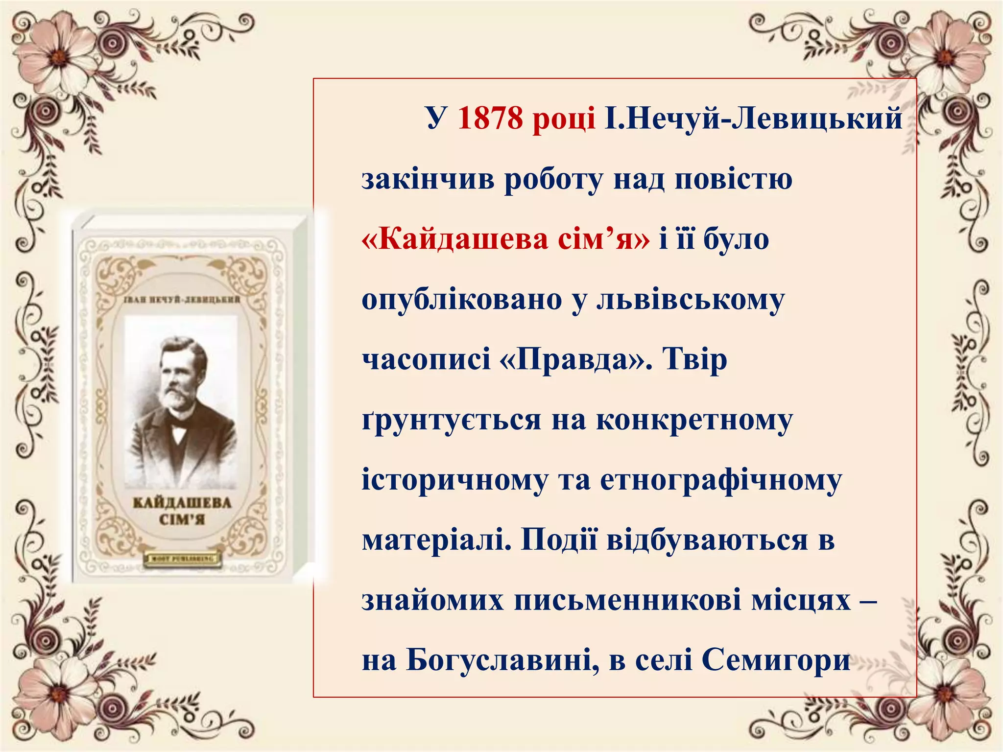 У 1878 році І.Нечуй-Левицький
закінчив роботу над повістю
«Кайдашева сім’я» і її було
опубліковано у львівському
часописі «Правда». Твір
ґрунтується на конкретному
історичному та етнографічному
матеріалі. Події відбуваються в
знайомих письменникові місцях –
на Богуславині, в селі Семигори
 