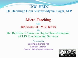 UGC-HRDC
Dr. Harisingh Gour Vishwavidyala, Sagar, M.P.
Presented by
Surendra Kumar Pal
Assistant Librarian
Central Library Tripura University
Micro-Teaching
on
RESEARCH METRICS
in
the Refresher Course on Digital Transformation
of LIS Education and Services
 