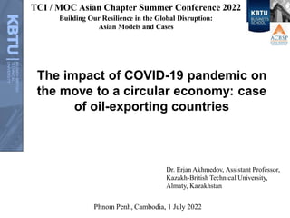 The impact of COVID-19 pandemic on
the move to a circular economy: case
of oil-exporting countries
Dr. Erjan Akhmedov, Assistant Professor,
Kazakh-British Technical University,
Almaty, Kazakhstan
Phnom Penh, Cambodia, 1 July 2022
TCI / MOC Asian Chapter Summer Conference 2022
Building Our Resilience in the Global Disruption:
Asian Models and Cases
 