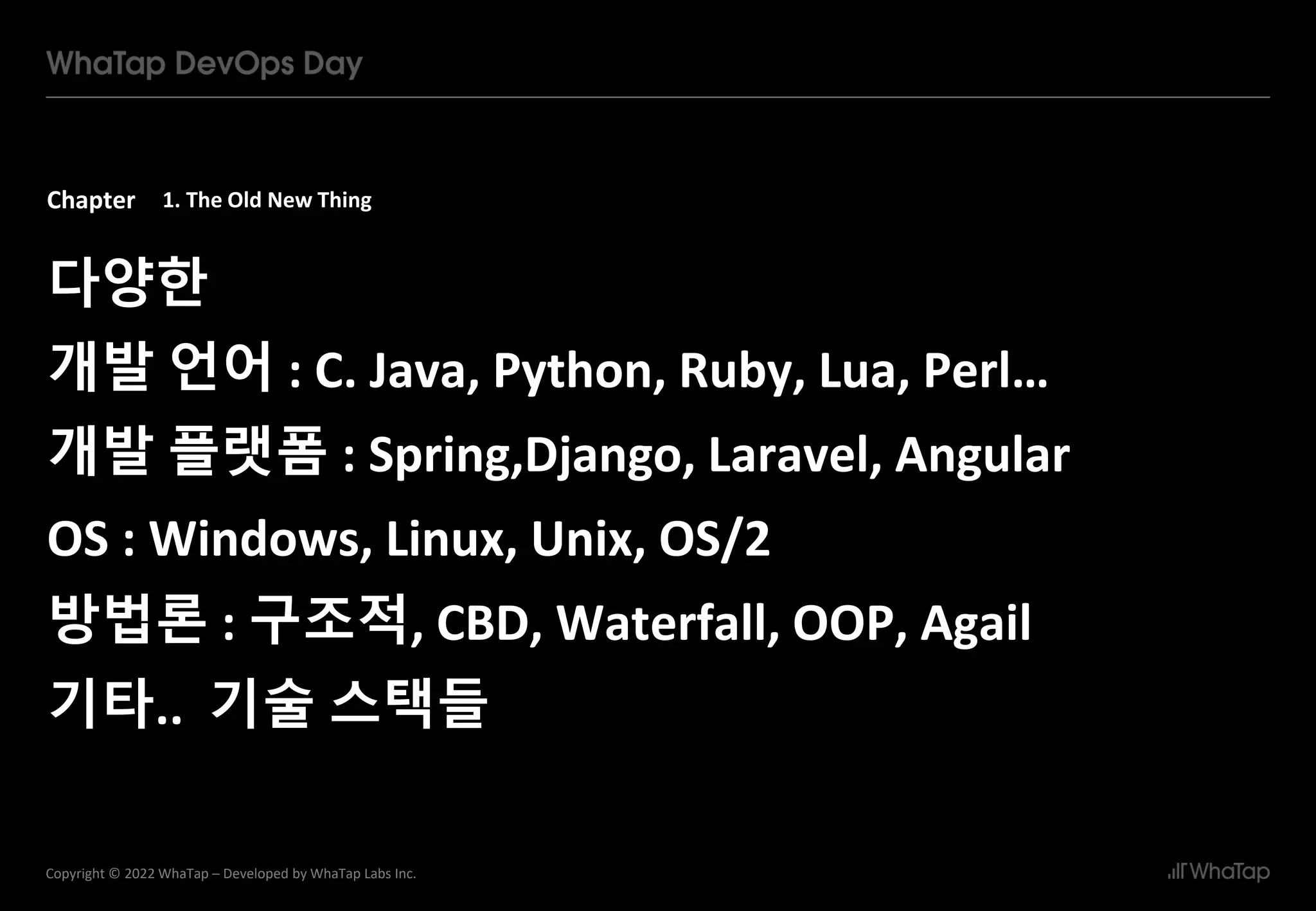 Chapter
5
Copyright © 2022 WhaTap – Developed by WhaTap Labs Inc.
1. The Old New Thing
다양한
개발 언어 : C. Java, Python, Ruby, Lua, Perl…
개발 플랫폼 : Spring,Django, Laravel, Angular
OS : Windows, Linux, Unix, OS/2
방법론 : 구조적, CBD, Waterfall, OOP, Agail
기타.. 기술 스택들
 