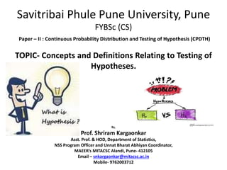Savitribai Phule Pune University, Pune
FYBSc (CS)
Paper – II : Continuous Probability Distribution and Testing of Hypothesis (CPDTH)
TOPIC- Concepts and Definitions Relating to Testing of
Hypotheses.
By,
Prof. Shriram Kargaonkar
Asst. Prof. & HOD, Department of Statistics,
NSS Program Officer and Unnat Bharat Abhiyan Coordinator,
MAEER’s MITACSC Alandi, Pune- 412105
Email – snkargaonkar@mitacsc.ac.in
Mobile- 9762003712
 