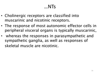 • Cholinergic receptors are classified into
muscarinic and nicotinic receptors.
• The response of most autonomic effector cells in
peripheral visceral organs is typically muscarinic,
• whereas the responses in parasympathetic and
sympathetic ganglia, as well as responses of
skeletal muscle are nicotinic.
14
…NTs
 