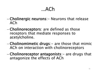 …ACh
 Cholinergic neurons:- Neurons that release
ACh
 Cholinoreceptors: are defined as those
receptors that mediate responses to
acetylcholine.
 Cholinomimetic drugs:- are those that mimic
ACh on interaction with cholinoreceptors
 Cholinoreceptor antagonists:- are drugs that
antagonize the effects of ACh
16
 