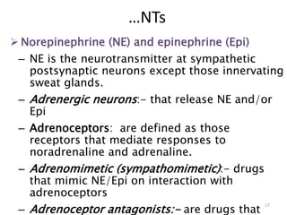  Norepinephrine (NE) and epinephrine (Epi)
– NE is the neurotransmitter at sympathetic
postsynaptic neurons except those innervating
sweat glands.
– Adrenergic neurons:- that release NE and/or
Epi
– Adrenoceptors: are defined as those
receptors that mediate responses to
noradrenaline and adrenaline.
– Adrenomimetic (sympathomimetic):- drugs
that mimic NE/Epi on interaction with
adrenoceptors
– Adrenoceptor antagonists:- are drugs that
17
…NTs
 