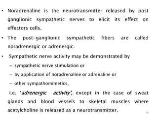 • Noradrenaline is the neurotransmitter released by post
ganglionic sympathetic nerves to elicit its effect on
effectors cells.
• The post-ganglionic sympathetic fibers are called
noradrenergic or adrenergic.
• Sympathetic nerve activity may be demonstrated by
– sympathetic nerve stimulation or
– by application of noradrenaline or adrenaline or
– other sympathomimetics,
i.e. ‘adrenergic activity’, except in the case of sweat
glands and blood vessels to skeletal muscles where
acetylcholine is released as a neurotransmitter. 18
 