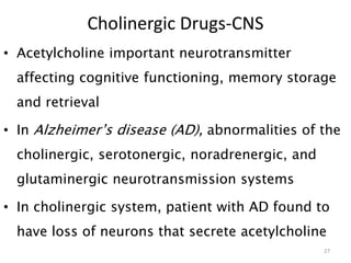 Cholinergic Drugs-CNS
• Acetylcholine important neurotransmitter
affecting cognitive functioning, memory storage
and retrieval
• In Alzheimer’s disease (AD), abnormalities of the
cholinergic, serotonergic, noradrenergic, and
glutaminergic neurotransmission systems
• In cholinergic system, patient with AD found to
have loss of neurons that secrete acetylcholine
27
 