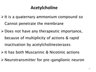 Acetylcholine
 It is a quaternary ammonium compound so
Cannot penetrate the membrane
 Does not have any therapeutic importance,
because of multiplicity of actions & rapid
inactivation by acetylcholinesterases
 It has both Muscarinic & Nicotinic actions
 Neurotransmitter for pre-ganglionic neuron
34
 