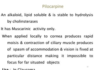 Pilocarpine
An alkaloid, lipid soluble & is stable to hydrolysis
by cholinsterases
It has Muscarinic activity only.
When applied locally to cornea produces rapid
moisis & contraction of ciliary muscle produces
of spasm of accommodation & vision is fixed at
particular distance making it impossible to
focus for far situated objects
37
 
