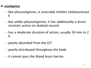 neostigmine
 like physostigmine, it reversibly inhibits cholinesterase
E
 but unlike physostigmine, it has additionally a direct
nicotinic action on skeletal muscle
 has a moderate duration of action, usually 30 min to 2
h
 poorly absorbed from the GIT
 poorly distributed throughout the body
 it cannot pass the blood brain barrier.
43
 