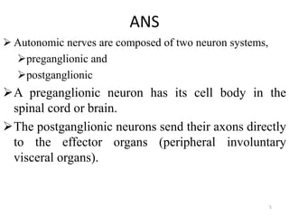 ANS
 Autonomic nerves are composed of two neuron systems,
preganglionic and
postganglionic
A preganglionic neuron has its cell body in the
spinal cord or brain.
The postganglionic neurons send their axons directly
to the effector organs (peripheral involuntary
visceral organs).
5
 