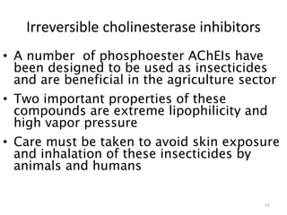 Irreversible cholinesterase inhibitors
• A number of phosphoester AChEIs have
been designed to be used as insecticides
and are beneficial in the agriculture sector
• Two important properties of these
compounds are extreme lipophilicity and
high vapor pressure
• Care must be taken to avoid skin exposure
and inhalation of these insecticides by
animals and humans
51
 
