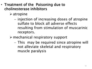 • Treatment of the Poisoning due to
cholinesterase inhibitors
 atropine
 injection of increasing doses of atropine
sulfate to block all adverse effects
resulting from stimulation of muscarinic
receptors.
 mechanical respiratory support
 This may be required since atropine will
not alleviate skeletal and respiratory
muscle paralysis
54
 