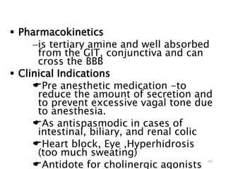  Pharmacokinetics
is tertiary amine and well absorbed
from the GIT, conjunctiva and can
cross the BBB
 Clinical Indications
Pre anesthetic medication -to
reduce the amount of secretion and
to prevent excessive vagal tone due
to anesthesia.
As antispasmodic in cases of
intestinal, biliary, and renal colic
Heart block, Eye ,Hyperhidrosis
(too much sweating)
Antidote for cholinergic agonists
62
 
