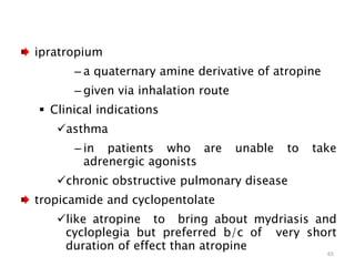 ipratropium
– a quaternary amine derivative of atropine
– given via inhalation route
 Clinical indications
asthma
– in patients who are unable to take
adrenergic agonists
chronic obstructive pulmonary disease
tropicamide and cyclopentolate
like atropine to bring about mydriasis and
cycloplegia but preferred b/c of very short
duration of effect than atropine
65
 