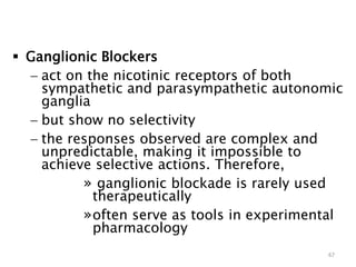  Ganglionic Blockers
 act on the nicotinic receptors of both
sympathetic and parasympathetic autonomic
ganglia
 but show no selectivity
 the responses observed are complex and
unpredictable, making it impossible to
achieve selective actions. Therefore,
» ganglionic blockade is rarely used
therapeutically
»often serve as tools in experimental
pharmacology
67
 