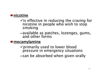 nicotine
is effective in reducing the craving for
nicotine in people who wish to stop
smoking
–available as patches, lozenges, gums,
and other forms
mecamylamine
primarily used to lower blood
pressure in emergency situations
–can be absorbed when given orally
68
 