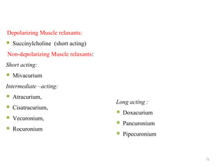 Depolarizing Muscle relaxants:
 Succinylcholine (short acting)
Non-depolarizing Muscle relaxants:
Short acting:
 Mivacurium
Intermediate –acting:
 Atracurium,
 Cisatracurium,
 Vecuronium,
 Rocuronium
Long acting :
 Doxacurium
 Pancuronium
 Pipecuronium
71
 