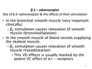 β 2 – adrenoceptor
Site of β 2–adrenoceptor & the effects of their stimulation
• In the bronchial smooth muscle (very important
clinically).
– β2 stimulation causes relaxation of smooth
muscle (bronchodilatation)
• In the smooth muscle of blood vessels supplying
the skeletal muscle.
– β2 stimulation causes relaxation of smooth
muscle (Vasodilatation)
• This VD effects is usually masked by the
potent VC effect of α1 – receptors
85
 