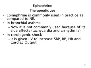 Epinephrine
Therapeutic use
• Epinephrine is commonly used in practice as
compared to NE.
• In bronchial asthma
– Now it is not commonly used because of its
side effects (tachycardia and arrhythmia)
• In cardiogenic shock
– It is given I.V to increase SBP, BP, HR and
Cardiac Output
93
 
