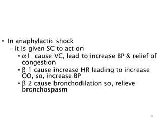 • In anaphylactic shock
– It is given SC to act on
• α1 cause VC, lead to increase BP & relief of
congestion
• β 1 cause increase HR leading to increase
CO, so, increase BP
• β 2 cause bronchodilation so, relieve
bronchospasm
94
 