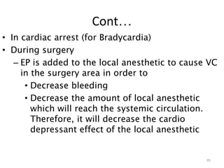 Cont…
• In cardiac arrest (for Bradycardia)
• During surgery
– EP is added to the local anesthetic to cause VC
in the surgery area in order to
• Decrease bleeding
• Decrease the amount of local anesthetic
which will reach the systemic circulation.
Therefore, it will decrease the cardio
depressant effect of the local anesthetic
95
 