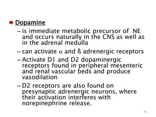 Dopamine
– is immediate metabolic precursor of NE
and occurs naturally in the CNS as well as
in the adrenal medulla
– can activate  and ß adrenergic receptors
– Activate D1 and D2 dopaminergic
receptors found in peripheral mesenteric
and renal vascular beds and produce
vasodilation
– D2 receptors are also found on
presynaptic adrenergic neurons, where
their activation interferes with
norepinephrine release.
98
 