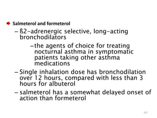 Salmeterol and formeterol
– ß2-adrenergic selective, long-acting
bronchodilators
–the agents of choice for treating
nocturnal asthma in symptomatic
patients taking other asthma
medications
– Single inhalation dose has bronchodilation
over 12 hours, compared with less than 3
hours for albuterol
– salmeterol has a somewhat delayed onset of
action than formeterol
107
 