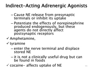 – Cause NE release from presynaptic
terminals or inhibit its uptake
– Potentiate the effects of norepinephrine
produced endogenously, but these
agents do not directly affect
postsynaptic receptors
 Amphetamine,
 tyramine
– enter the nerve terminal and displace
stored NE
– it is not a clinically useful drug but can
be found in foods
 cocaine- affects uptake of NE 111
Indirect-Acting Adrenergic Agonists
 