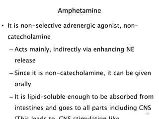Amphetamine
• It is non-selective adrenergic agonist, non-
catecholamine
– Acts mainly, indirectly via enhancing NE
release
– Since it is non-catecholamine, it can be given
orally
– It is lipid–soluble enough to be absorbed from
intestines and goes to all parts including CNS
112
 