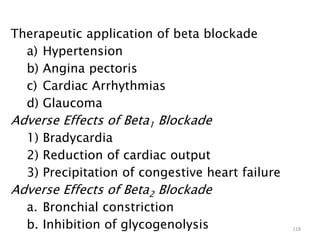 Therapeutic application of beta blockade
a) Hypertension
b) Angina pectoris
c) Cardiac Arrhythmias
d) Glaucoma
Adverse Effects of Beta1 Blockade
1) Bradycardia
2) Reduction of cardiac output
3) Precipitation of congestive heart failure
Adverse Effects of Beta2 Blockade
a. Bronchial constriction
b. Inhibition of glycogenolysis 118
 