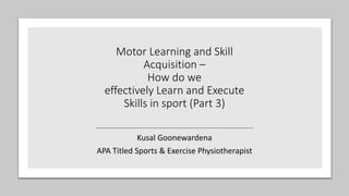 Motor Learning and Skill
Acquisition –
How do we
effectively Learn and Execute
Skills in sport (Part 3)
Kusal Goonewardena
APA Titled Sports & Exercise Physiotherapist
 