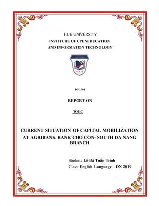 HUE UNIVERSITY
INSTITUDE OF OPENEDUCATION
AND INFORMATION TECHNOLOGY

REPORT ON
TOPIC
CURRENT SITUATION OF CAPITAL MOBILIZATION
AT AGRIBANK BANK CHO CON- SOUTH DA NANG
BRANCH
Student: Lê Bá Tuấn Trình
Class: English Language – ĐN 2019
 
