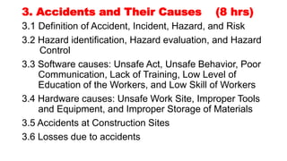 3. Accidents and Their Causes (8 hrs)
3.1 Definition of Accident, Incident, Hazard, and Risk
3.2 Hazard identification, Hazard evaluation, and Hazard
Control
3.3 Software causes: Unsafe Act, Unsafe Behavior, Poor
Communication, Lack of Training, Low Level of
Education of the Workers, and Low Skill of Workers
3.4 Hardware causes: Unsafe Work Site, Improper Tools
and Equipment, and Improper Storage of Materials
3.5 Accidents at Construction Sites
3.6 Losses due to accidents
 