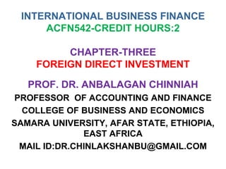 INTERNATIONAL BUSINESS FINANCE
ACFN542-CREDIT HOURS:2
CHAPTER-THREE
FOREIGN DIRECT INVESTMENT
PROF. DR. ANBALAGAN CHINNIAH
PROFESSOR OF ACCOUNTING AND FINANCE
COLLEGE OF BUSINESS AND ECONOMICS
SAMARA UNIVERSITY, AFAR STATE, ETHIOPIA,
EAST AFRICA
MAIL ID:DR.CHINLAKSHANBU@GMAIL.COM
 