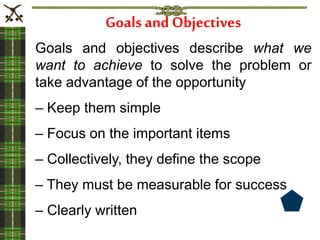 Goals and Objectives
Goals and objectives describe what we
want to achieve to solve the problem or
take advantage of the opportunity
– Keep them simple
– Focus on the important items
– Collectively, they define the scope
– They must be measurable for success
– Clearly written
 