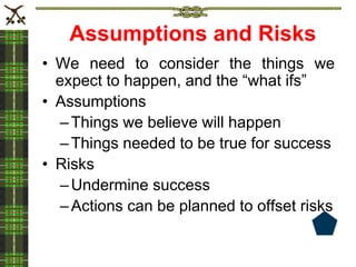 Assumptions and Risks
• We need to consider the things we
expect to happen, and the “what ifs”
• Assumptions
–Things we believe will happen
–Things needed to be true for success
• Risks
–Undermine success
–Actions can be planned to offset risks
 